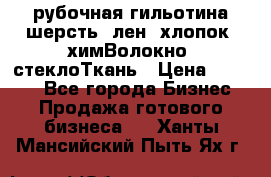 рубочная гильотина шерсть, лен, хлопок, химВолокно, стеклоТкань › Цена ­ 1 000 - Все города Бизнес » Продажа готового бизнеса   . Ханты-Мансийский,Пыть-Ях г.
